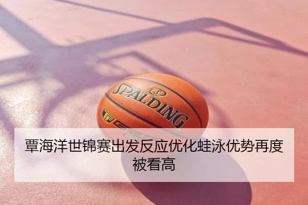 覃海洋世锦赛出发反应优化蛙泳优势再度被看高