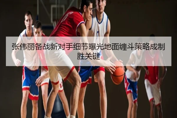 张伟丽备战新对手细节曝光地面缠斗策略成制胜关键