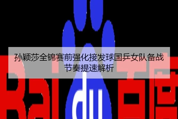 孙颖莎全锦赛前强化接发球国乒女队备战节奏提速解析