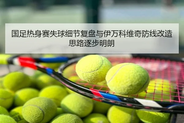 国足热身赛失球细节复盘与伊万科维奇防线改造思路逐步明朗