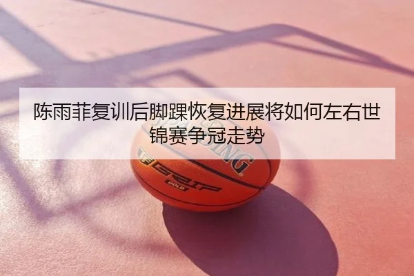 陈雨菲复训后脚踝恢复进展将如何左右世锦赛争冠走势