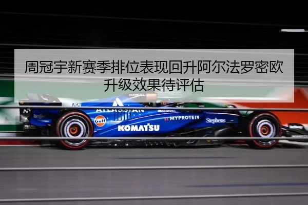 周冠宇新赛季排位表现回升阿尔法罗密欧升级效果待评估