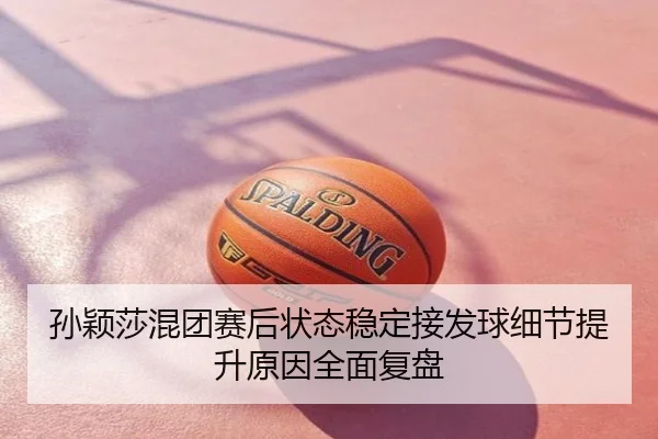 孙颖莎混团赛后状态稳定接发球细节提升原因全面复盘