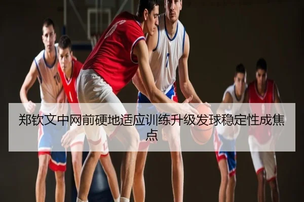郑钦文中网前硬地适应训练升级发球稳定性成焦点